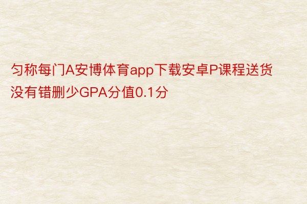 匀称每门A安博体育app下载安卓P课程送货没有错删少GPA分值0.1分